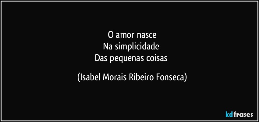O amor nasce
Na simplicidade 
Das pequenas coisas (Isabel Morais Ribeiro Fonseca)