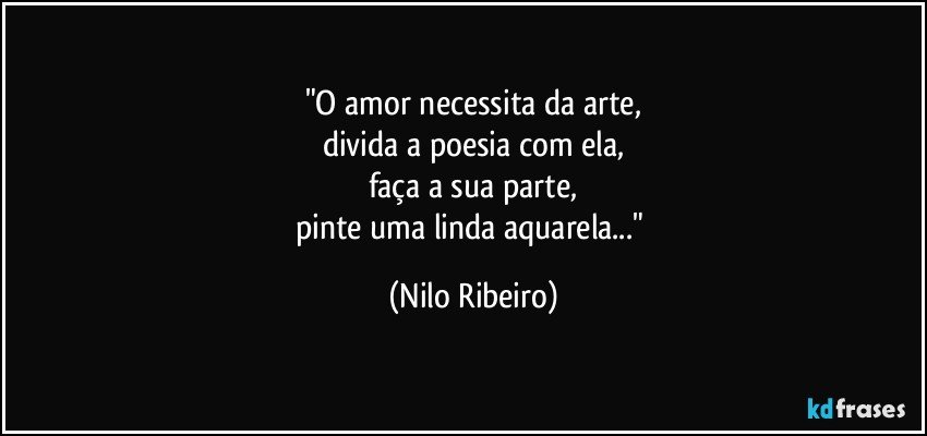 "O amor necessita da arte,
divida a poesia com ela,
faça a sua parte,
pinte uma linda aquarela..." (Nilo Ribeiro)