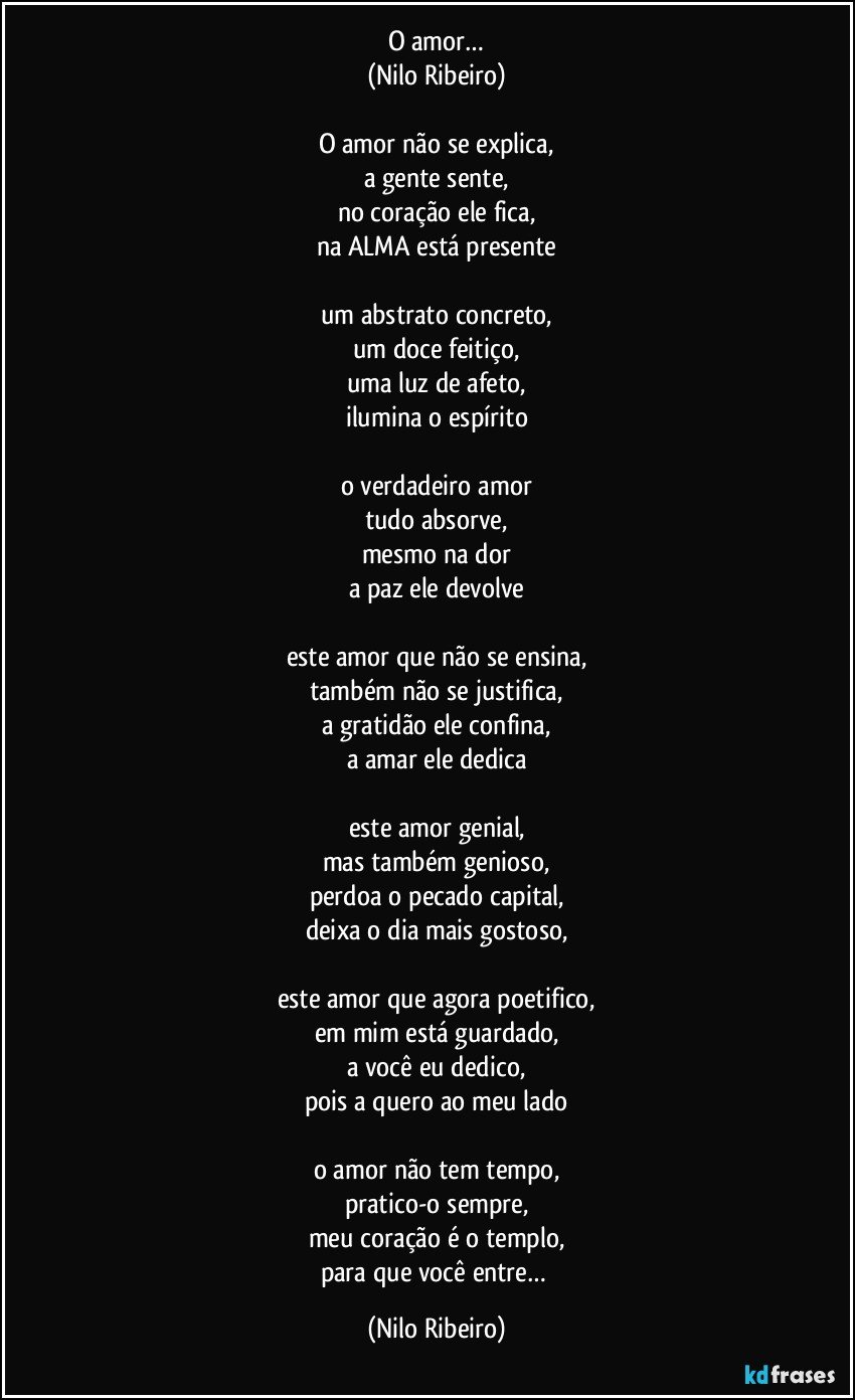 O amor…
(Nilo Ribeiro)

O amor não se explica,
a gente sente,
no coração ele fica,
na ALMA está presente

um abstrato concreto,
um doce feitiço,
uma luz de afeto,
ilumina o espírito

o verdadeiro amor
tudo absorve,
mesmo na dor
a paz ele devolve

este amor que não se ensina,
também não se justifica,
a gratidão ele confina,
a amar ele dedica

este amor genial,
mas também genioso,
perdoa o pecado capital,
deixa o dia mais gostoso,

este amor que agora poetifico,
em mim está guardado,
a você eu dedico,
pois a quero ao meu lado

o amor não tem tempo,
pratico-o sempre,
meu coração é o templo,
para que você entre… (Nilo Ribeiro)