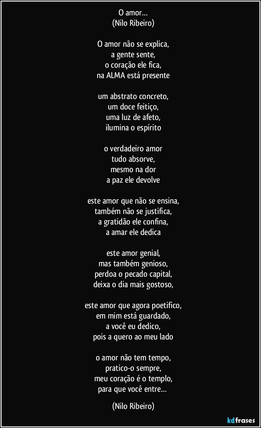 O amor…
(Nilo Ribeiro)

O amor não se explica,
a gente sente,
o coração ele fica,
na ALMA está presente

um abstrato concreto,
um doce feitiço,
uma luz de afeto,
ilumina o espírito

o verdadeiro amor
tudo absorve,
mesmo na dor
a paz ele devolve

este amor que não se ensina,
também não se justifica,
a gratidão ele confina,
a amar ele dedica

este amor genial,
mas também genioso,
perdoa o pecado capital,
deixa o dia mais gostoso,

este amor que agora poetifico,
em mim está guardado,
a você eu dedico,
pois a quero ao meu lado

o amor não tem tempo,
pratico-o sempre,
meu coração é o templo,
para que você entre… (Nilo Ribeiro)