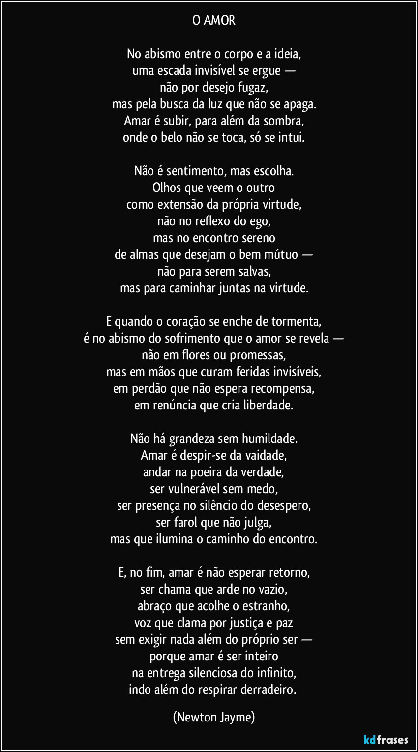 O AMOR

No abismo entre o corpo e a ideia,
uma escada invisível se ergue —
não por desejo fugaz,
mas pela busca da luz que não se apaga.
Amar é subir, para além da sombra,
onde o belo não se toca, só se intui.

Não é sentimento, mas escolha.
Olhos que veem o outro
como extensão da própria virtude,
não no reflexo do ego,
mas no encontro sereno
de almas que desejam o bem mútuo —
não para serem salvas,
mas para caminhar juntas na virtude.

E quando o coração se enche de tormenta,
é no abismo do sofrimento que o amor se revela —
não em flores ou promessas,
mas em mãos que curam feridas invisíveis,
em perdão que não espera recompensa,
em renúncia que cria liberdade.

Não há grandeza sem humildade.
Amar é despir-se da vaidade,
andar na poeira da verdade,
ser vulnerável sem medo,
ser presença no silêncio do desespero,
ser farol que não julga,
mas que ilumina o caminho do encontro.

E, no fim, amar é não esperar retorno,
ser chama que arde no vazio,
abraço que acolhe o estranho,
voz que clama por justiça e paz
sem exigir nada além do próprio ser —
porque amar é ser inteiro
na entrega silenciosa do infinito,
indo além do respirar derradeiro. (Newton Jayme)