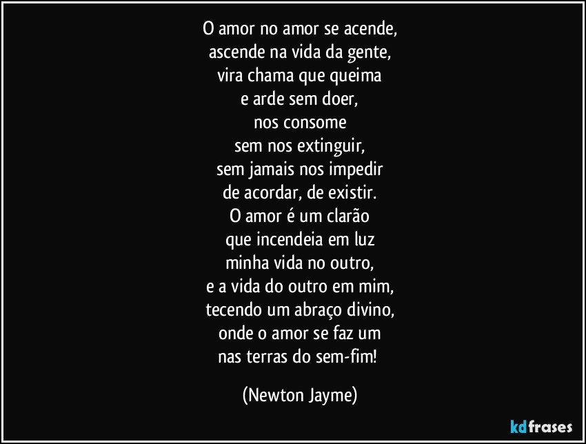 O amor no amor se acende,
ascende na vida da gente,
vira chama que queima
e arde sem doer,
nos consome
sem nos extinguir,
sem jamais nos impedir
de acordar, de existir.
O amor é um clarão
que incendeia em luz
minha vida no outro,
e a vida do outro em mim,
tecendo um abraço divino,
onde o amor se faz um
nas terras do sem-fim! (Newton Jayme)