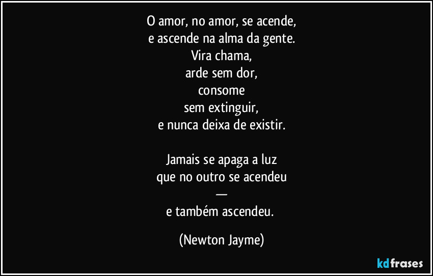 O amor, no amor, se acende,
e ascende na alma da gente.
Vira chama,
arde sem dor,
consome
sem extinguir,
e nunca deixa de existir.

Jamais se apaga a luz
que no outro se acendeu
—
e também ascendeu. (Newton Jayme)