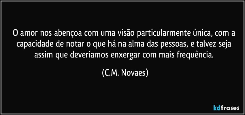 O amor nos abençoa com uma visão particularmente única, com a capacidade de notar o que há na alma das pessoas, e talvez seja assim que deveríamos enxergar com mais frequência. (C.M. Novaes)