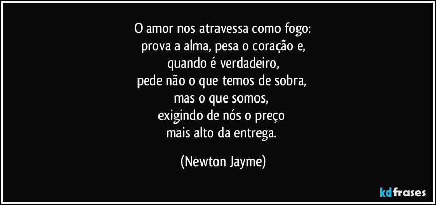 O amor nos atravessa como fogo:
prova a alma, pesa o coração e,
quando é verdadeiro,
pede não o que temos de sobra, 
mas o que somos, 
exigindo de nós o preço 
mais alto da entrega. (Newton Jayme)