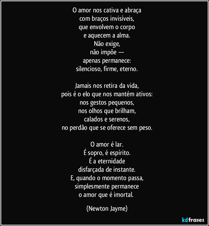 O amor nos cativa e abraça
com braços invisíveis,
que envolvem o corpo
e aquecem a alma.
Não exige,
não impõe —
apenas permanece:
silencioso, firme, eterno.

Jamais nos retira da vida,
pois é o elo que nos mantém ativos:
nos gestos pequenos,
nos olhos que brilham,
calados e serenos,
no perdão que se oferece sem peso.

O amor é lar.
É sopro, é espírito.
É a eternidade
disfarçada de instante.
E, quando o momento passa,
simplesmente permanece
o amor que é imortal. (Newton Jayme)