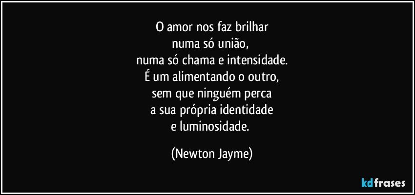 O amor nos faz brilhar
numa só união, 
numa só chama e intensidade.
É um alimentando o outro,
sem que ninguém perca
a sua própria identidade
e luminosidade. (Newton Jayme)