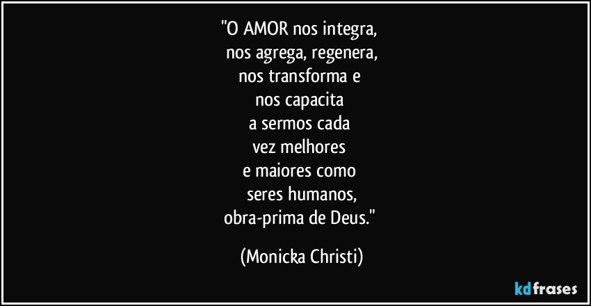 "O AMOR nos integra, 
nos agrega, regenera,
nos transforma e 
nos capacita 
a sermos cada 
vez melhores 
e maiores como 
seres humanos,
obra-prima de Deus." (Mônicka Christi)