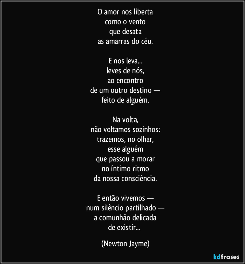 O amor nos liberta
como o vento
que desata
as amarras do céu.

E nos leva...
leves de nós,
ao encontro
de um outro destino —
feito de alguém.

Na volta,
não voltamos sozinhos:
trazemos, no olhar,
esse alguém
que passou a morar
no íntimo ritmo
da nossa consciência.

E então vivemos —
num silêncio partilhado —
a comunhão delicada
de existir... (Newton Jayme)