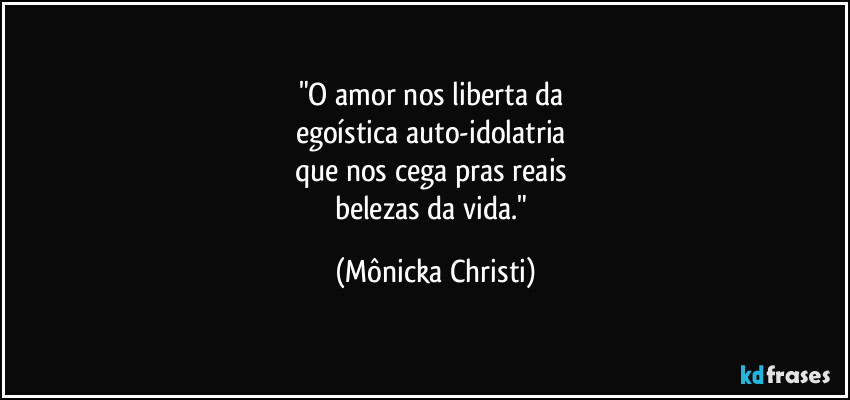 "O amor nos liberta da 
egoística auto-idolatria 
que nos cega pras reais 
belezas da vida." (Mônicka Christi)