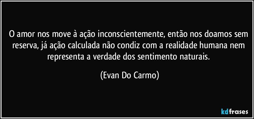 O amor nos move à ação inconscientemente, então nos doamos sem reserva, já ação calculada não condiz com a realidade humana nem representa a verdade dos sentimento naturais. (Evan Do Carmo)