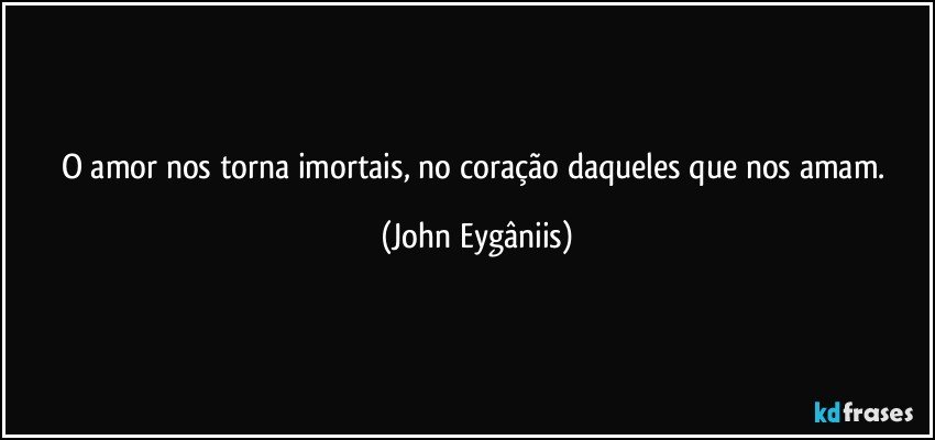 O amor nos torna imortais, no coração daqueles que nos amam. (John Eygâniis)