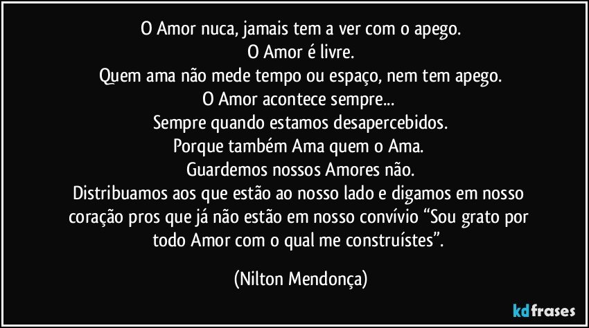 O Amor nuca, jamais tem a ver com o apego.
O Amor é livre.
Quem ama não mede tempo ou espaço, nem tem apego.
O Amor acontece sempre... 
Sempre quando estamos desapercebidos.
Porque também Ama quem o Ama. 
Guardemos nossos Amores não.
Distribuamos aos que estão ao nosso lado e digamos em nosso coração pros que já não estão em nosso convívio “Sou grato por todo Amor com o qual me construístes”. (Nilton Mendonça)