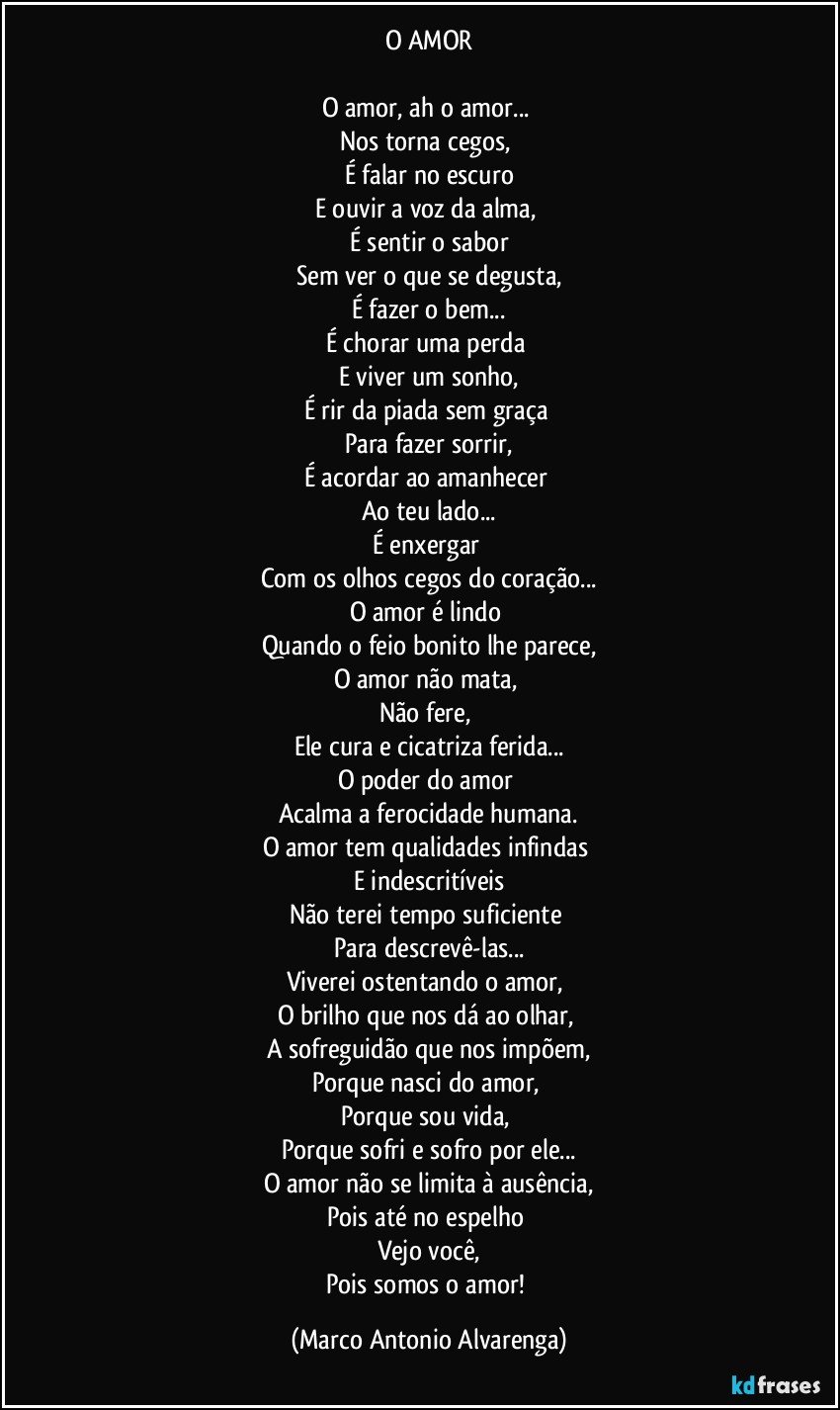 O AMOR

O amor, ah o amor... 
Nos torna cegos, 
É falar no escuro
E ouvir a voz da alma, 
É sentir o sabor
Sem ver o que se degusta,
É fazer o bem...
É chorar uma perda 
E viver um sonho,
É rir da piada sem graça 
Para fazer sorrir,
É acordar ao amanhecer 
Ao teu lado...
É enxergar 
Com os olhos cegos do coração...
O amor é lindo 
Quando o feio bonito lhe parece,
O amor não mata, 
Não fere, 
Ele cura e cicatriza ferida...
O poder do amor 
Acalma a ferocidade humana.
O amor tem qualidades infindas 
E indescritíveis
Não terei tempo suficiente 
Para descrevê-las...
Viverei ostentando o amor, 
O brilho que nos dá ao olhar, 
A sofreguidão que nos impõem,
Porque nasci do amor, 
Porque sou vida, 
Porque sofri e sofro por ele...
O amor não se limita à ausência,
Pois até no espelho 
Vejo você,
Pois somos o amor! (Marco Antonio Alvarenga)