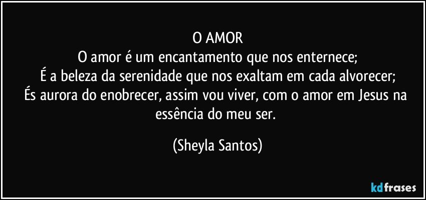 O AMOR
O amor é um encantamento que nos enternece;
É a beleza da serenidade que nos exaltam em cada alvorecer;
És aurora do enobrecer, assim vou viver, com o amor em Jesus na essência do meu ser. (Sheyla Santos)