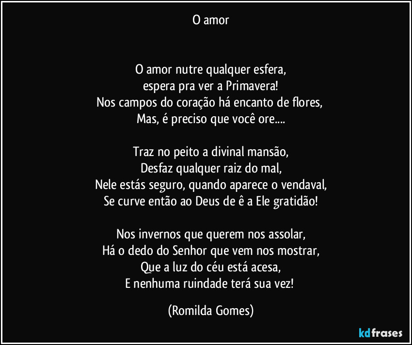 O amor


O amor nutre qualquer esfera,
espera pra ver a Primavera!
Nos campos do coração há encanto de flores, 
Mas, é preciso que você ore...

Traz no peito a divinal mansão,
Desfaz qualquer raiz do mal,
Nele estás seguro, quando aparece o vendaval,
Se curve então ao Deus de ê a Ele gratidão!

Nos invernos que querem nos assolar,
Há o dedo do Senhor que vem nos mostrar,
Que a luz do céu está acesa,
E nenhuma ruindade terá sua vez! (Romilda Gomes)