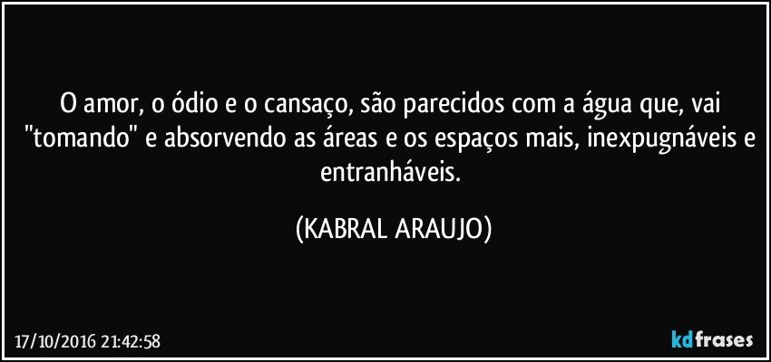 O amor, o ódio e o cansaço, são parecidos com a água que, vai "tomando" e absorvendo as áreas e os espaços mais, inexpugnáveis e entranháveis. (KABRAL ARAUJO)