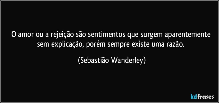 O amor ou a rejeição são sentimentos que surgem aparentemente sem explicação, porém sempre existe uma razão. (Sebastião Wanderley)