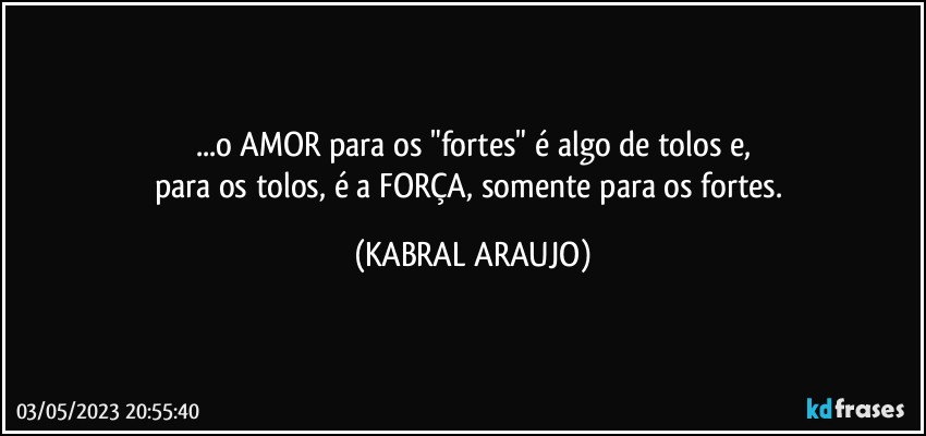 ...o AMOR para os "fortes" é algo de tolos e,
para os tolos, é a FORÇA, somente para os fortes. (KABRAL ARAUJO)