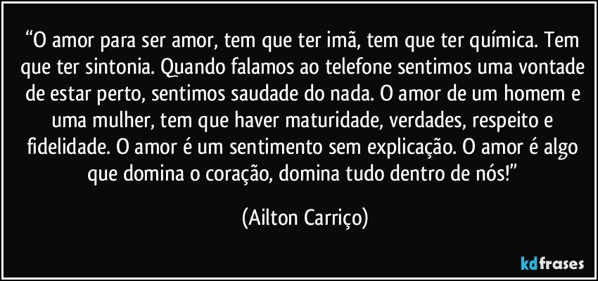 “O amor para ser amor, tem que ter imã, tem que ter química. Tem que ter sintonia. Quando falamos ao telefone sentimos uma vontade de estar perto, sentimos saudade do nada. O amor de um homem e uma mulher, tem que haver maturidade, verdades, respeito e fidelidade. O amor é um sentimento sem explicação. O amor é algo que domina o coração, domina tudo dentro de nós!” (Ailton Carriço)