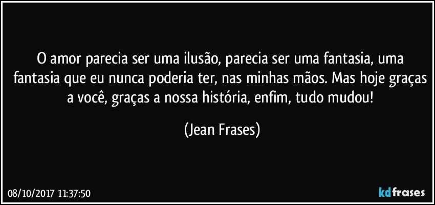 O amor parecia ser uma ilusão, parecia ser uma fantasia, uma fantasia que eu nunca poderia ter, nas minhas mãos. Mas hoje graças a você, graças a nossa história, enfim, tudo mudou! (Jean Frases)