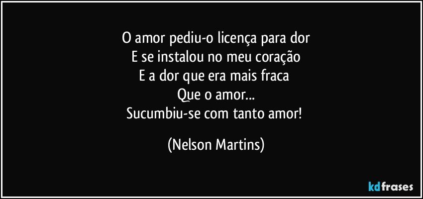 O amor pediu-o licença para dor
E se instalou no meu coração
E a dor que era mais fraca 
Que o amor...
Sucumbiu-se com tanto amor! (Nelson Martins)