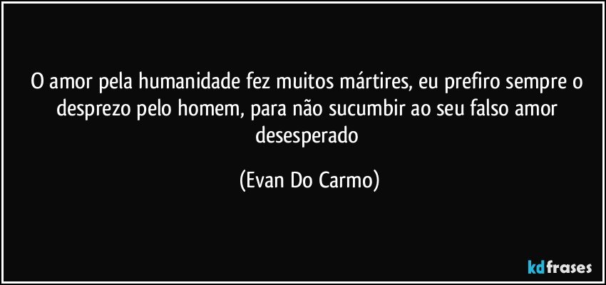 O amor pela humanidade fez muitos mártires, eu prefiro sempre o desprezo pelo homem, para não sucumbir ao seu falso amor desesperado (Evan Do Carmo)