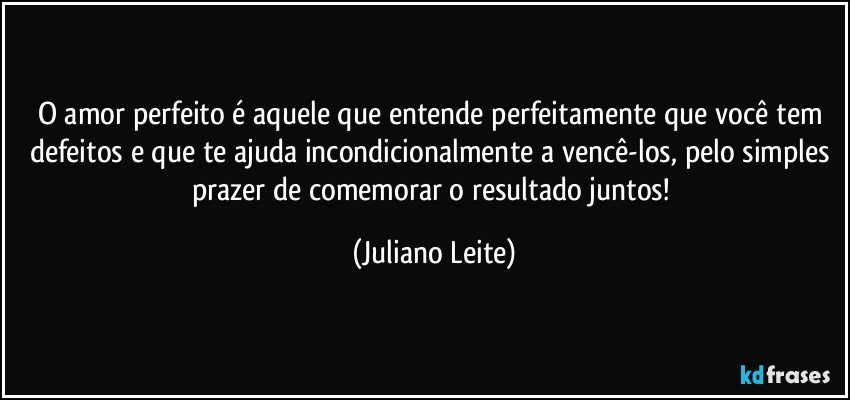 O amor perfeito é aquele que entende perfeitamente que você tem defeitos e que te ajuda incondicionalmente a vencê-los, pelo simples prazer de comemorar o resultado juntos! (Juliano Leite)