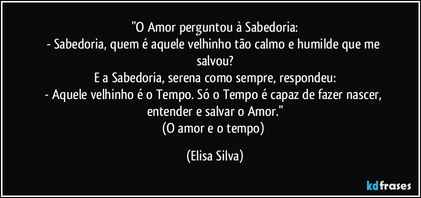 "O Amor perguntou à Sabedoria:
- Sabedoria, quem é aquele velhinho tão calmo e humilde que me salvou?
E a Sabedoria, serena como sempre, respondeu:
- Aquele velhinho é o Tempo. Só o Tempo é capaz de fazer nascer, entender e salvar o Amor."
(O amor e o tempo) (Elisa Silva)