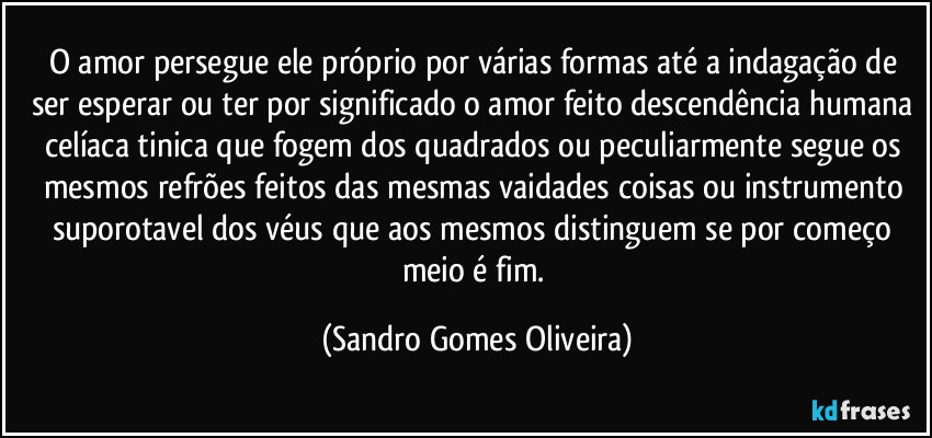 O amor persegue ele próprio por várias formas até a indagação de ser esperar ou ter por significado o amor feito descendência humana celíaca tinica que fogem dos quadrados ou peculiarmente segue os mesmos refrões feitos das mesmas vaidades coisas ou instrumento suporotavel dos véus que aos mesmos distinguem se por começo meio é fim. (Sandro Gomes Oliveira)