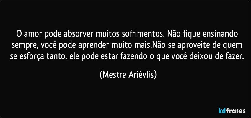 O amor pode absorver muitos sofrimentos. Não fique ensinando sempre, você pode aprender muito mais.Não se aproveite de quem se esforça tanto, ele pode estar fazendo o que você deixou de fazer. (Mestre Ariévlis)