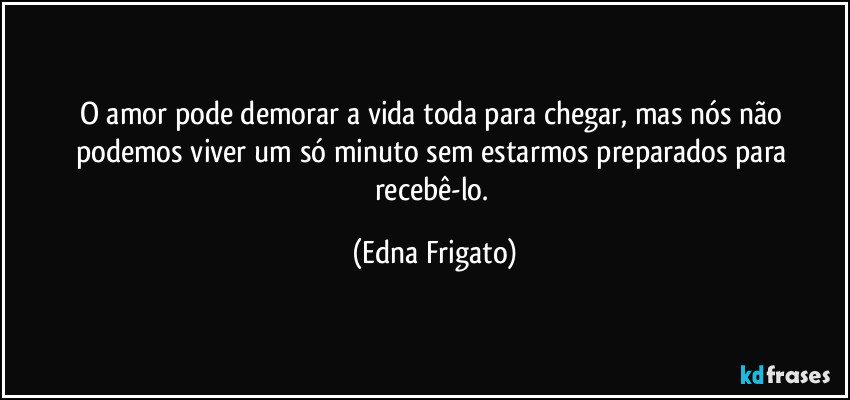 O amor pode demorar a vida toda para chegar, mas nós não podemos viver um só minuto sem estarmos preparados para recebê-lo. (Edna Frigato)