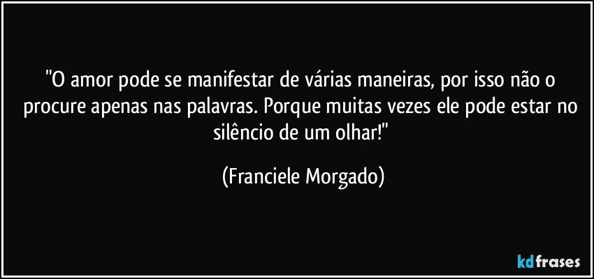 "O amor pode se manifestar de várias maneiras, por isso não o procure apenas nas palavras. Porque  muitas vezes ele pode estar no silêncio de um olhar!" (Franciele Morgado)