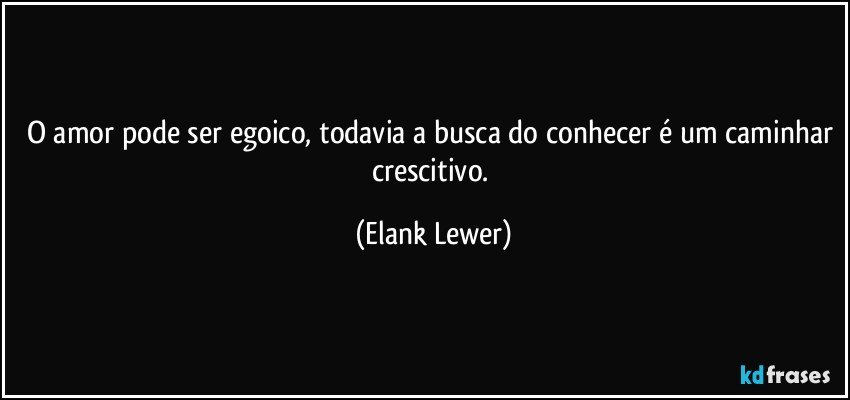 O amor pode ser egoico, todavia a busca do conhecer é um caminhar crescitivo. (Elank Lewer)