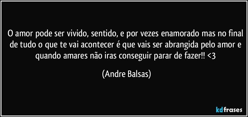 O amor pode ser vivido, sentido, e por vezes enamorado mas no final de tudo o que te vai acontecer é que vais ser abrangida pelo amor e quando amares não iras conseguir parar de fazer!! <3 (Andre Balsas)