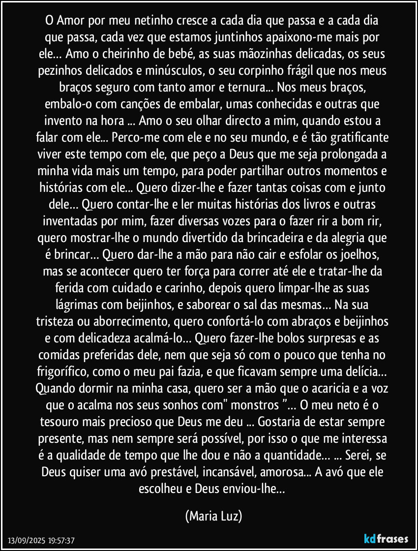 O Amor por meu netinho cresce a cada dia que passa e a cada dia que passa, cada vez que estamos juntinhos apaixono-me mais por ele… Amo o cheirinho de bebé, as suas mãozinhas delicadas, os seus pezinhos delicados e minúsculos, o seu corpinho frágil que nos meus braços seguro com tanto amor e ternura... Nos meus braços, embalo-o com canções de embalar, umas conhecidas e outras que invento na hora ... Amo o seu olhar directo a mim, quando estou a falar com ele... Perco-me com ele e no seu mundo, e é tão gratificante viver este tempo com ele, que peço a Deus que me seja prolongada a minha vida mais um tempo, para poder partilhar outros momentos e histórias com ele... Quero dizer-lhe e fazer tantas coisas com e junto dele… Quero contar-lhe e ler muitas histórias dos livros e outras inventadas por mim, fazer diversas vozes para o fazer rir a bom rir, quero mostrar-lhe o mundo divertido da brincadeira e da alegria que é brincar… Quero dar-lhe a mão para não cair e esfolar os joelhos, mas se acontecer quero ter força para correr até ele e tratar-lhe da ferida com cuidado e carinho, depois quero limpar-lhe as suas lágrimas com beijinhos, e saborear o sal das mesmas… Na sua tristeza ou aborrecimento, quero confortá-lo com abraços e beijinhos e com delicadeza acalmá-lo… Quero fazer-lhe bolos surpresas e as comidas preferidas dele, nem que seja só com o pouco que tenha no frigorífico, como o meu pai fazia, e que ficavam sempre uma delícia… Quando dormir na minha casa, quero ser a mão que o acaricia e a voz que o acalma nos seus sonhos com" monstros ”… O meu neto é o tesouro mais precioso que Deus me deu ... Gostaria de estar sempre presente, mas nem sempre será possível, por isso o que me interessa é a qualidade de tempo que lhe dou e não a quantidade… ... Serei, se Deus quiser uma avó prestável, incansável, amorosa... A avó que ele escolheu e Deus enviou-lhe… (Maria Luz)