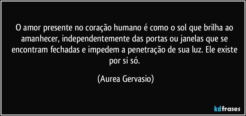 O amor presente no coração humano é como o sol que brilha ao amanhecer, independentemente das portas ou janelas que se encontram fechadas e impedem a penetração de sua luz. Ele existe por si só. (Aurea Gervasio)