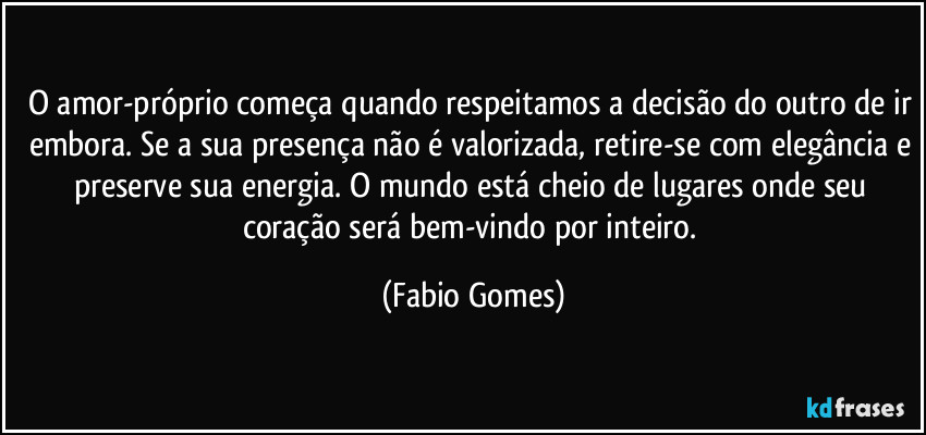 O amor-próprio começa quando respeitamos a decisão do outro de ir embora. Se a sua presença não é valorizada, retire-se com elegância e preserve sua energia. O mundo está cheio de lugares onde seu coração será bem-vindo por inteiro. (Fabio Gomes)