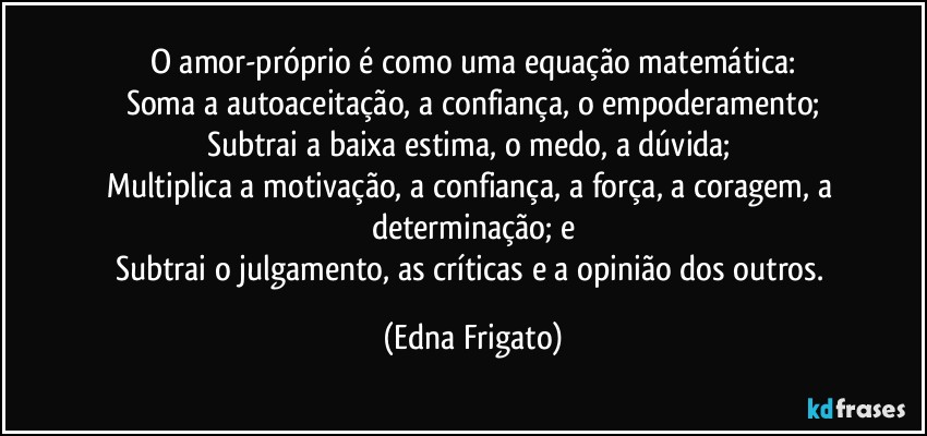 O amor-próprio é  como uma equação matemática:
Soma a autoaceitação, a confiança, o empoderamento;
Subtrai a baixa estima, o medo, a dúvida; 
Multiplica a motivação, a confiança, a força, a coragem, a determinação; e
Subtrai o julgamento, as críticas e a opinião dos outros. (Edna Frigato)