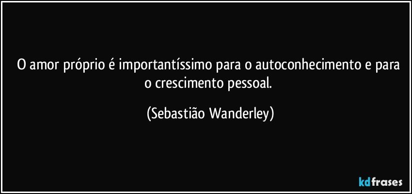O amor próprio é importantíssimo para o autoconhecimento e para o crescimento pessoal. (Sebastião Wanderley)
