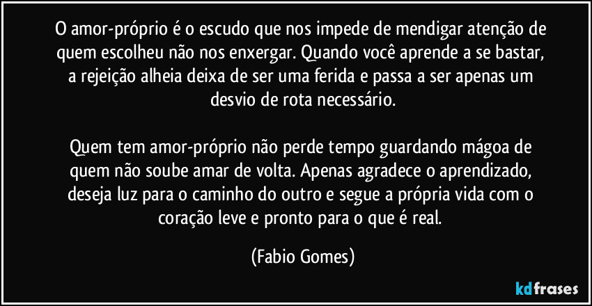 O amor-próprio é o escudo que nos impede de mendigar atenção de quem escolheu não nos enxergar. Quando você aprende a se bastar, a rejeição alheia deixa de ser uma ferida e passa a ser apenas um desvio de rota necessário.

Quem tem amor-próprio não perde tempo guardando mágoa de quem não soube amar de volta. Apenas agradece o aprendizado, deseja luz para o caminho do outro e segue a própria vida com o coração leve e pronto para o que é real. (Fabio Gomes)