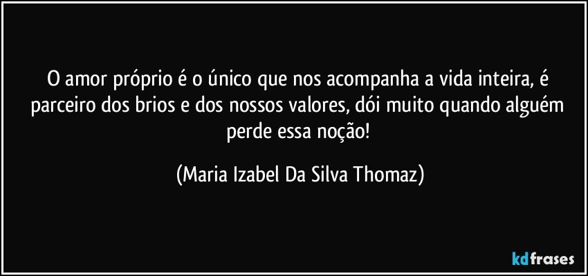 O amor próprio é o único que nos acompanha a vida inteira, é parceiro dos brios e dos nossos valores, dói muito quando alguém perde essa noção! (Maria Izabel Da Silva Thomaz)