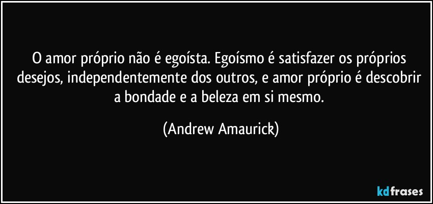 O amor próprio não é egoísta. Egoísmo é satisfazer os próprios desejos, independentemente dos outros, e amor próprio é descobrir a bondade e a beleza em si mesmo. (Andrew Amaurick)