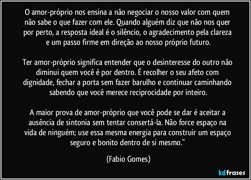 O amor-próprio nos ensina a não negociar o nosso valor com quem não sabe o que fazer com ele. Quando alguém diz que não nos quer por perto, a resposta ideal é o silêncio, o agradecimento pela clareza e um passo firme em direção ao nosso próprio futuro.

Ter amor-próprio significa entender que o desinteresse do outro não diminui quem você é por dentro. É recolher o seu afeto com dignidade, fechar a porta sem fazer barulho e continuar caminhando sabendo que você merece reciprocidade por inteiro.

A maior prova de amor-próprio que você pode se dar é aceitar a ausência de sintonia sem tentar consertá-la. Não force espaço na vida de ninguém; use essa mesma energia para construir um espaço seguro e bonito dentro de si mesmo." (Fabio Gomes)