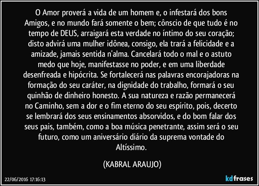 O Amor proverá a vida de um homem e, o infestará dos bons Amigos, e no mundo fará somente o bem; cônscio de que tudo é no tempo de DEUS, arraigará esta verdade no íntimo do seu coração; disto advirá uma mulher idônea, consigo, ela trará a felicidade e a amizade, jamais sentida n'alma. Cancelará todo o mal e o astuto medo que hoje, manifestasse no poder, e em uma liberdade desenfreada e hipócrita. Se fortalecerá nas palavras encorajadoras na formação do seu caráter, na dignidade do trabalho, formará o seu quinhão de dinheiro honesto.  A sua natureza e razão permanecerá no Caminho, sem a dor e o fim eterno do seu espírito, pois, decerto se lembrará dos seus ensinamentos absorvidos, e do bom falar dos seus pais, também, como a boa música penetrante, assim será o seu futuro, como um aniversário diário da suprema vontade do Altíssimo. (KABRAL ARAUJO)