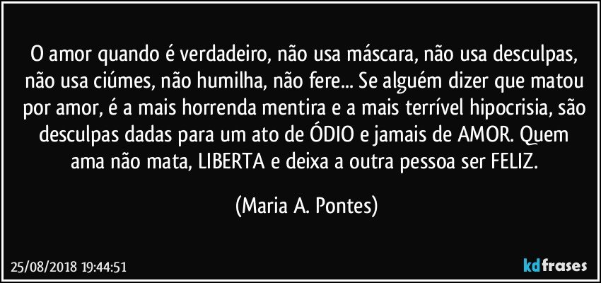 O amor quando é verdadeiro, não usa máscara, não usa desculpas, não usa ciúmes, não humilha, não fere... Se alguém dizer que matou por amor, é a mais horrenda mentira e a mais terrível  hipocrisia, são desculpas dadas para um ato de ÓDIO e jamais  de AMOR. Quem ama não mata, LIBERTA e deixa a outra pessoa ser FELIZ. (Maria A. Pontes)