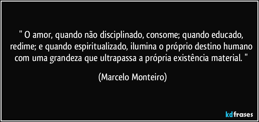 " O amor, quando não disciplinado, consome; quando educado, redime; e quando espiritualizado, ilumina o próprio destino humano com uma grandeza que ultrapassa a própria existência material. " (Marcelo Monteiro)