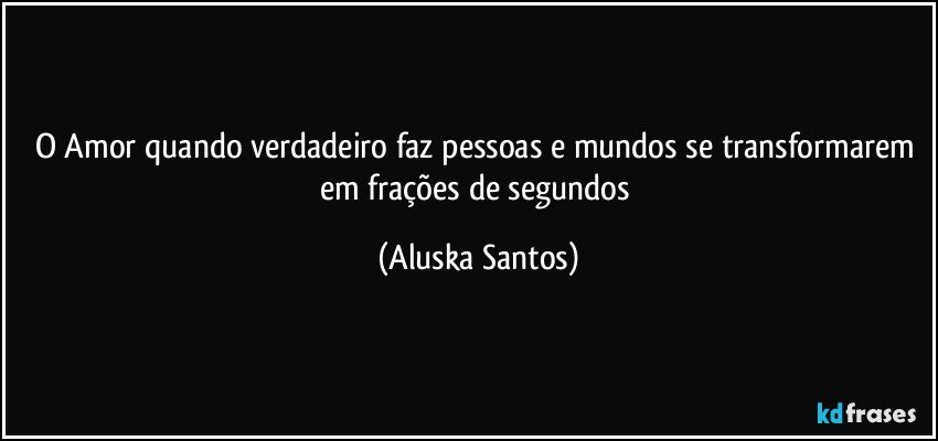 O Amor quando verdadeiro faz pessoas e mundos se transformarem em frações de segundos (Aluska Santos)