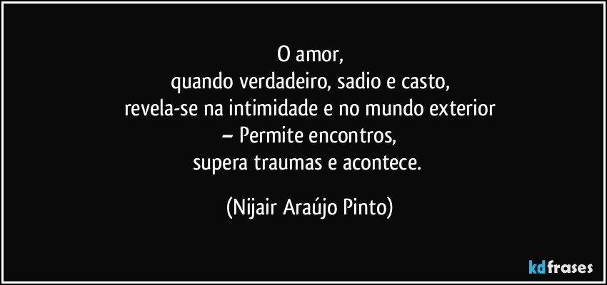 O amor,
quando verdadeiro, sadio e casto,
revela-se na intimidade e no mundo exterior
– Permite encontros,
supera traumas e acontece. (Nijair Araújo Pinto)