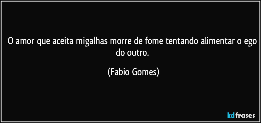 O amor que aceita migalhas morre de fome tentando alimentar o ego do outro. (Fabio Gomes)